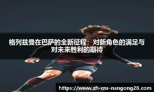 格列兹曼在巴萨的全新征程:对新角色的满足与对未来胜利的期待